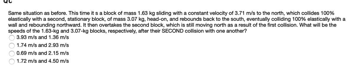 Same situation as before. This time it s a block of mass 1.63 kg sliding with a constant velocity of 3.71 m/s to the north, which collides 100%
elastically with a second, stationary block, of mass 3.07 kg, head-on, and rebounds back to the south, eventually colliding 100% elastically with a
wall and rebounding northward. It then overtakes the second block, which is still moving north as a result of the first collision. What will be the
speeds of the 1.63-kg and 3.07-kg blocks, respectively, after their SECOND collision with one another?
3.93 m/s and 1.36 m/s
1.74 m/s and 2.93 m/s
0.69 m/s and 2.15 m/s
1.72 m/s and 4.50 m/s
O00
