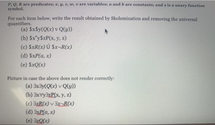 P. Q. R are predicates; x, y, z, w, v are variables; a and b are constants; and s is a unary funetion
symbol.
For each item below, write the result obtained by Skolemization and removing the universal
quantifiers.
(a) SxSy(Q(x) v Q(y)
(b) $x"y$zP(x, y, z)
(c) SxR(x) Ú Sx-R(x)
(d) $xP(a, x)
(e) SxQ(x)
Picture in case the above does not render correctly:
(a) 3x3y(Q(x) v Qy))
(b) 3xVy3zP(x, y, z)
(c) ExR(x) v 3X¬R(x)
(d) 3xP(a, x)
(e) Ex0x)
