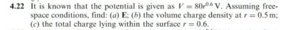 4.22 It is known that the potential is given as V = 80,0.6 V. Assuming free-
space conditions, find: (a) E; (b) the volume charge density at r= 0.5 m;
(c) the total charge lying within the surface r = 0.6.
%3D
%3D
