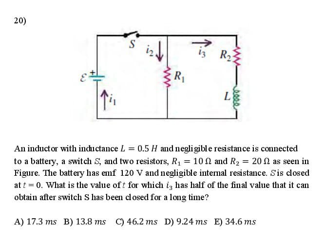 20)
13
R2
R1
L
An inductor with inductance L = 0.5 H and negligible resistance is connected
to a battery, a switch S, and two resistors, R1 = 10 N and R2 = 20 0 as seen in
Figure. The battery has emf 120 V and negligible intenal resistance. Sis closed
at t = 0. What is the value of t for which iz has half of the final value that it can
obtain after switch S has been closed for a long time?
A) 17.3 ms B) 13.8 ms C) 46.2 ms D) 9.24 ms E) 34.6 ms
seee
