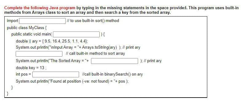 Complete the following Java program by typing in the missing statements in the space provided. This program uses built-in
methods from Arrays class to sort an array and then search a key from the sorted array.
import
1l/ to use built-in sort() method
public class MyClass {
public static void main(
double || ary = { 9.5, 16.4, 25.5, 1.1, 4.4);
System.out printin("Ininput Array = "+ Arrays.toString(ary) ): / print ary
Il call built-in method to sort array
System.out.printin("The Sorted Array = "+
): // print ary
double key = 13;
int pos
lcall built-in binarySearch() on ary
System.out.printin("Found at position (-ve: not found) = "+ pos );
}
}
