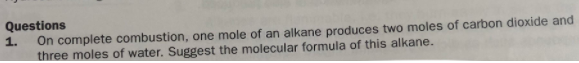 Questions
On complete combustion, one mole of an alkane produces two moles of carbon dioxide and
three moles of water. Suggest the molecular formula of this alkane.
1.
