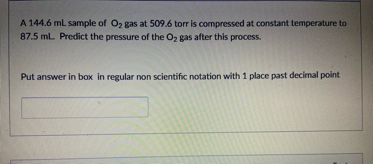 A 144.6 ml sample of O2 gas at 509.6 torr is compressed at constant temperature to
87.5 mL. Predict the pressure of the O2 gas after this process.
Put answer in box in regular non scientific notation with 1 place past decimal point
