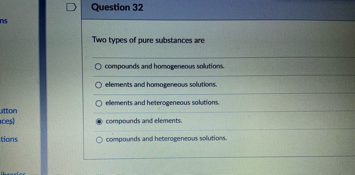 Question 32
ns
Two types of pure substances are
compounds and homogeneous solutions.
elements and homogeneous solutions.
elements and heterogeneous solutions.
utton
ces)
O compounds and elements.
tions
compounds and heterogeneous solutions.
Ahrarior
