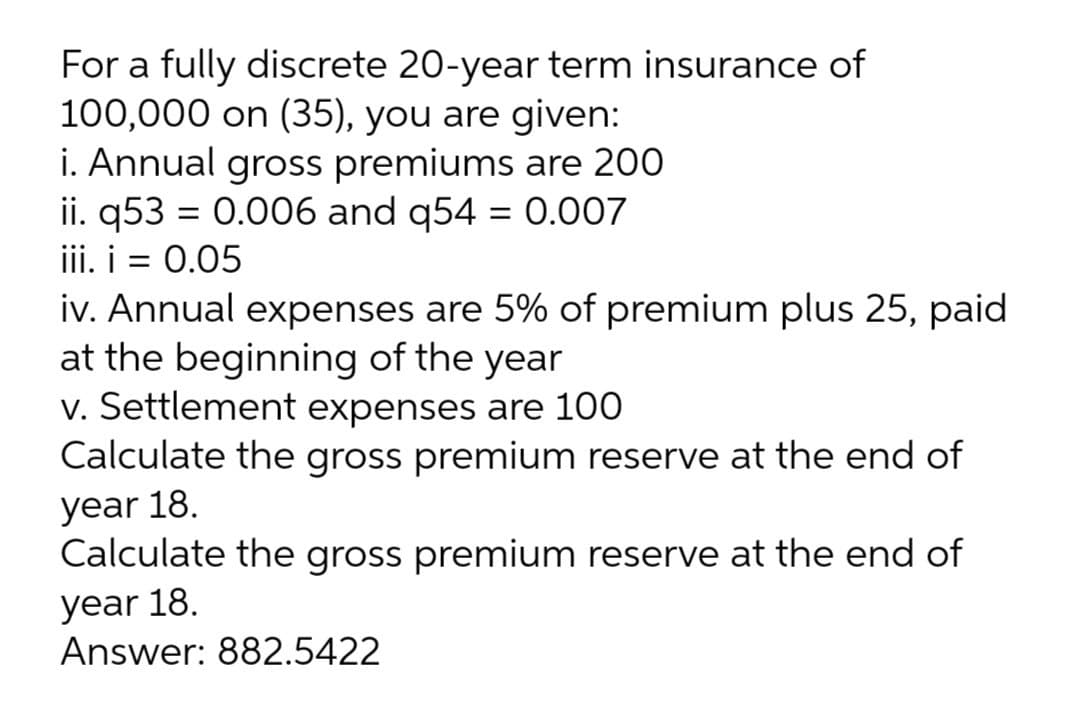 For a fully discrete 20-year term insurance of
100,000 on (35), you are given:
i. Annual gross premiums are 200
ii. q53 = 0.006 and q54 = 0.007
iii. i = 0.05
iv. Annual expenses are 5% of premium plus 25, paid
at the beginning of the year
v. Settlement expenses are 100
Calculate the gross premium reserve at the end of
year 18.
Calculate the gross premium reserve at the end of
уear 18.
Answer: 882.5422

