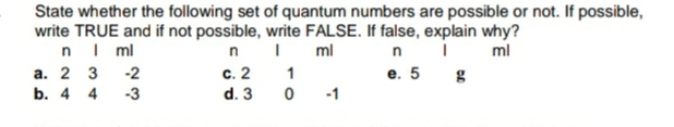 State whether the following set of quantum numbers are possible or not. If possible,
write TRUE and if not possible, write FALSE. If false, explain why?
nI ml
n
ml
ml
с. 2
е. 5
а. 2 3 -2
b. 4 4
1
-3
d. 3
-1
