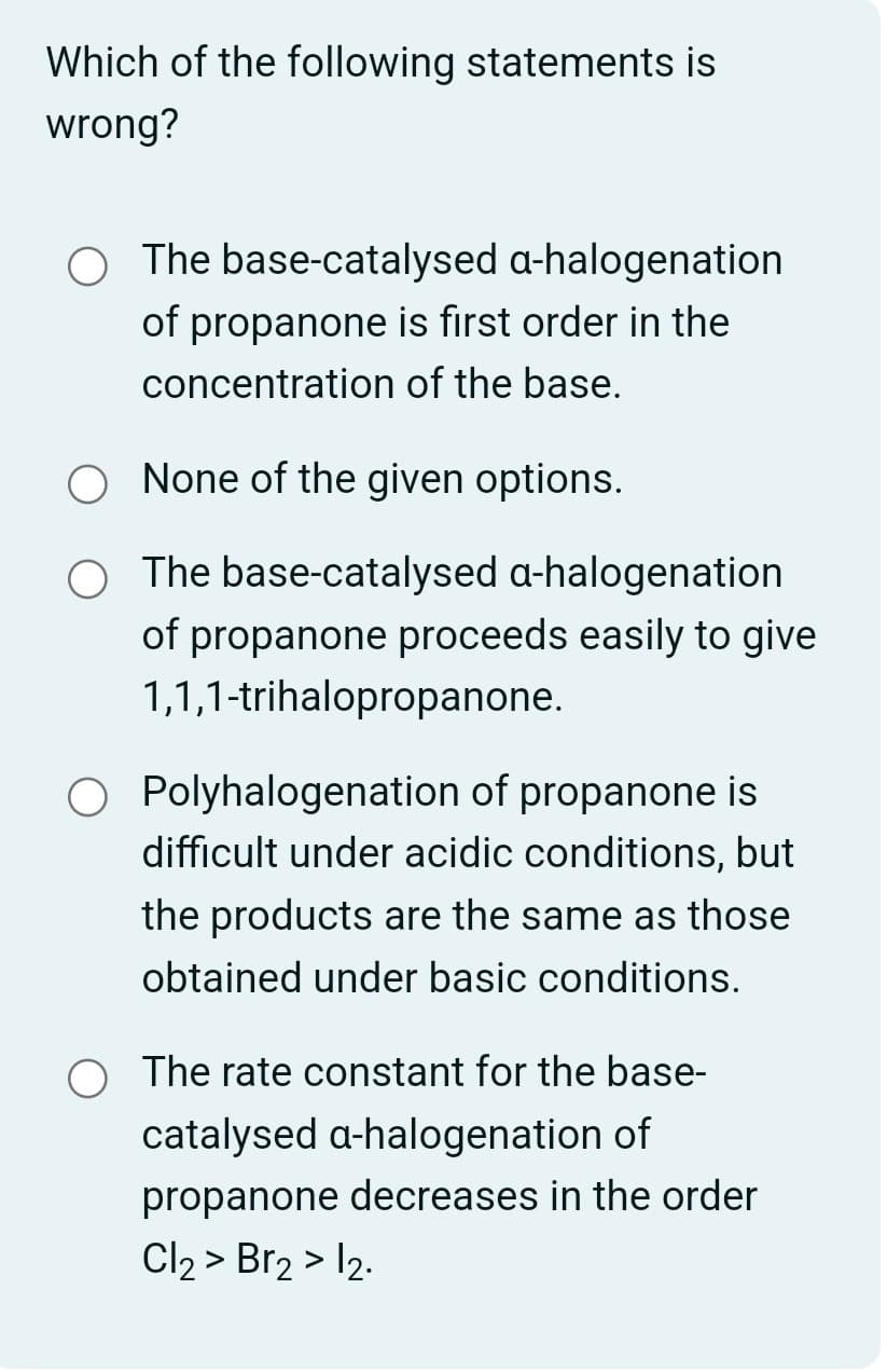Which of the following statements is
wrong?
The base-catalysed a-halogenation
of propanone is first order in the
concentration of the base.
None of the given options.
The base-catalysed a-halogenation
of propanone proceeds easily to give
1,1,1-trihalopropanone.
Polyhalogenation of propanone is
difficult under acidic conditions, but
the products are the same as those
obtained under basic conditions.
The rate constant for the base-
catalysed a-halogenation of
propanone decreases in the order
Cl2 > Br2 > 12.