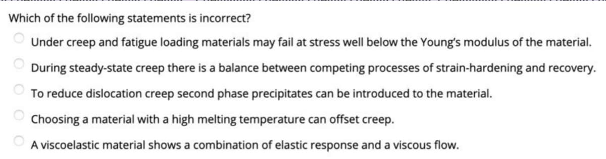 Which of the following statements is incorrect?
O Under creep and fatigue loading materials may fail at stress well below the Young's modulus of the material.
During steady-state creep there is a balance between competing processes of strain-hardening and recovery.
To reduce dislocation creep second phase precipitates can be introduced to the material.
Choosing a material with a high melting temperature can offset creep.
A viscoelastic material shows a combination of elastic response and a viscous flow.
