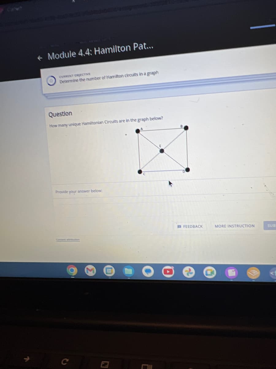 + Module 4.4: Hamilton Pat...
CURRENT OBJECTIVE
Determine the number of Hamilton circuits in a graph
Question
How many unique Hamiltonian Circuits are in the graph below?
Provide your answer below:
2
FEEDBACK
MORE INSTRUCTION
SUB