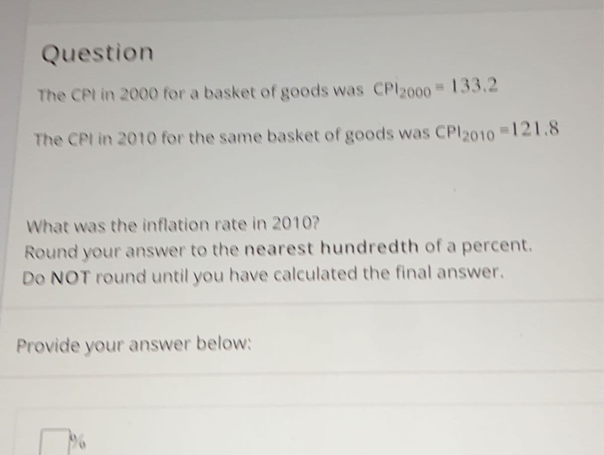 Question
The CPI in 2000 for a basket of goods was CP 2000 = 133.2
The CPI in 2010 for the same basket of goods was CP/2010=121.8
What was the inflation rate in 2010?
Round your answer to the nearest hundredth of a percent.
Do NOT round until you have calculated the final answer.
Provide your answer below:
