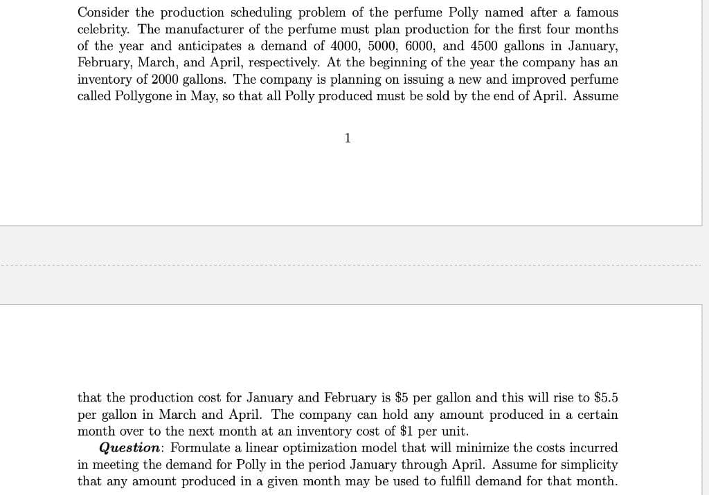 Consider the production scheduling problem of the perfume Polly named after a famous
celebrity. The manufacturer of the perfume must plan production for the first four months
of the year and anticipates a demand of 4000, 5000, 6000, and 4500 gallons in January,
February, March, and April, respectively. At the beginning of the year the company has an
inventory of 2000 gallons. The company is planning on issuing a new and improved perfume
called Pollygone in May, so that all Polly produced must be sold by the end of April. Assume
1
that the production cost for January and February is $5 per gallon and this will rise to $5.5
per gallon in March and April. The company can hold any amount produced in a certain
month over to the next month at an inventory cost of $1 per unit.
Question: Formulate a linear optimization model that will minimize the costs incurred
in meeting the demand for Polly in the period January through April. Assume for simplicity
that any amount produced in a given month may be used to fulfill demand for that month.
