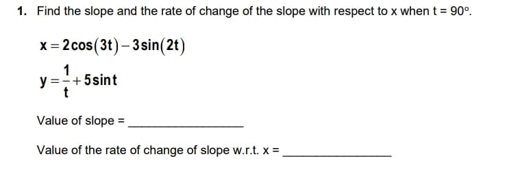 1. Find the slope and the rate of change of the slope with respect to x when t = 90°.
x = 2 cos(3t)-3 sin(2t)
1
y = - +5 sint
t
4
Value of slope =
Value of the rate of change of slope w.r.t. x =
