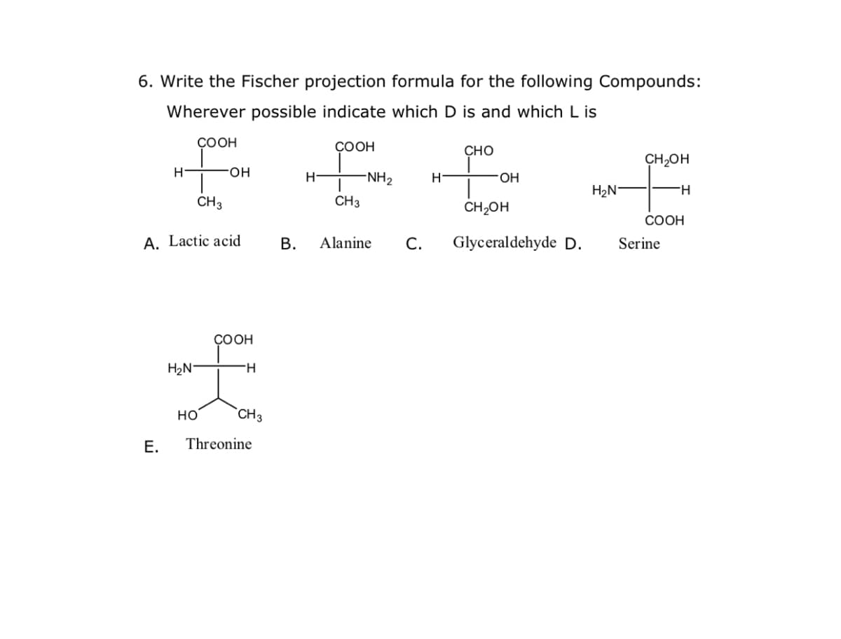 6. Write the Fischer projection formula for the following Compounds:
Wherever possible indicate which D is and which L is
COOH
COOH
Сно
CH2OH
H-
FHO-
H
-NH2
HO.
H2N°
H.
CH3
CH3
CH,OH
COOH
A. Lactic acid
В.
Alanine
С.
Glyceraldehyde D.
Serine
ÇOOH
H2N°
H-
но
`CH3
Е.
Threonine
