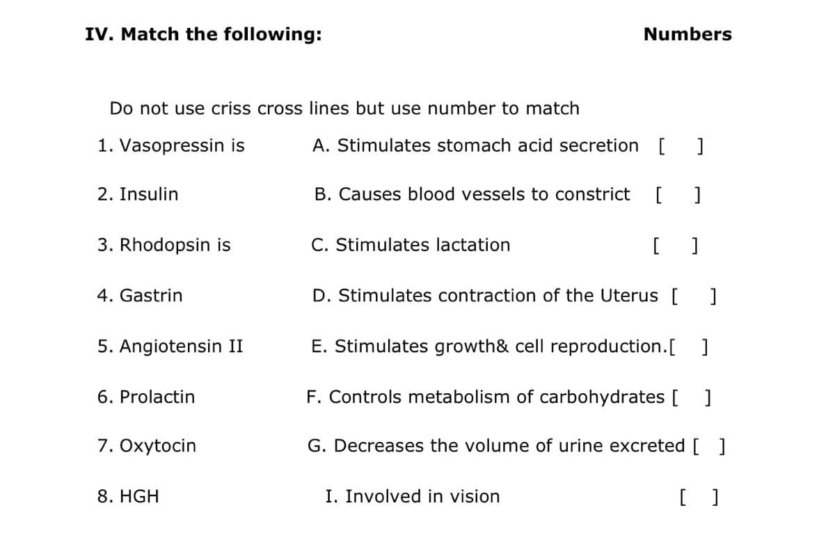 IV. Match the following:
Numbers
Do not use criss cross lines but use number to match
1. Vasopressin is
A. Stimulates stomach acid secretion[
2. Insulin
B. Causes blood vessels to constrict
[
3. Rhodopsin is
C. Stimulates lactation
4. Gastrin
D. Stimulates contraction of the Uterus [
5. Angiotensin II
E. Stimulates growth& cell reproduction.[
]
6. Prolactin
F. Controls metabolism of carbohydrates [ ]
7. Oxytocin
G. Decreases the volume of urine excreted [ ]
8. HGH
I. Involved in vision
[ ]

