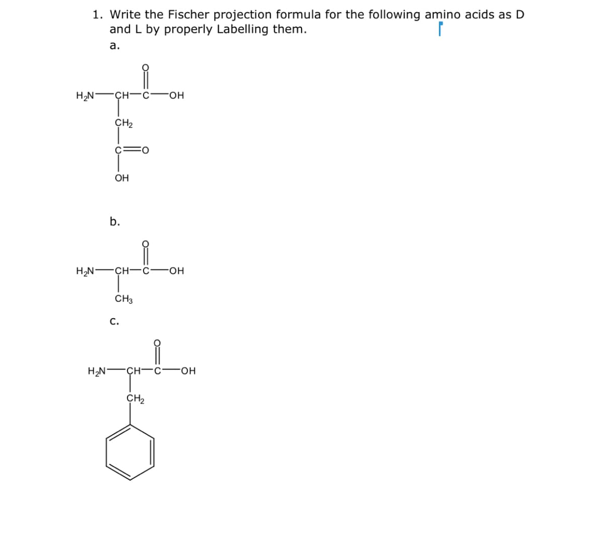 1. Write the Fischer projection formula for the following amino acids as D
and L by properly Labelling them.
а.
H,N -ÇH-C
FHO-
CH2
c=0
OH
b.
Н.N — сн—с—он
CH3
С.
CH-C
FHO-
CH2
