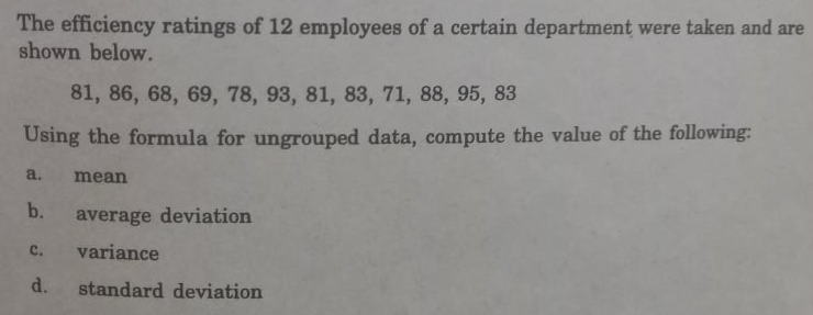 The efficiency ratings of 12 employees of a certain department were taken and are
shown below.
81, 86, 68, 69, 78, 93, 81, 83, 71, 88, 95, 83
Using the formula for ungrouped data, compute the value of the following:
a.
mean
b.
average deviation
с.
variance
d.
standard deviation
