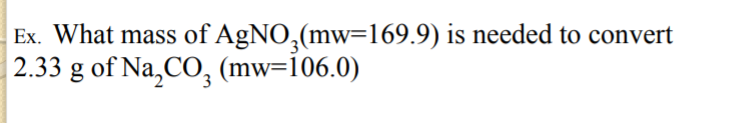 Ex. What mass of AgNO,(mw=169.9) is needed to convert
2.33 g of Na,CO, (mw=i06.0)
