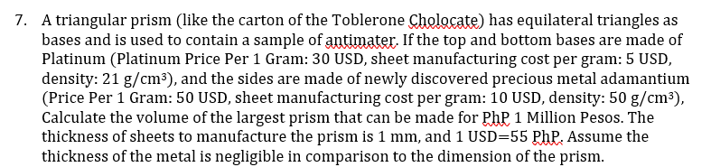 7. A triangular prism (like the carton of the Toblerone Cholocate) has equilateral triangles as
bases and is used to contain a sample of antimater. If the top and bottom bases are made of
Platinum (Platinum Price Per 1 Gram: 30 USD, sheet manufacturing cost per gram: 5 USD,
density: 21 g/cm³), and the sides are made of newly discovered precious metal adamantium
(Price Per 1 Gram: 50 USD, sheet manufacturing cost per gram: 10 USD, density: 50 g/cm³),
Calculate the volume of the largest prism that can be made for PhP 1 Million Pesos. The
thickness of sheets to manufacture the prism is 1 mm, and 1 USD=55 PhP. Assume the
thickness of the metal is negligible in comparison to the dimension of the prism.
