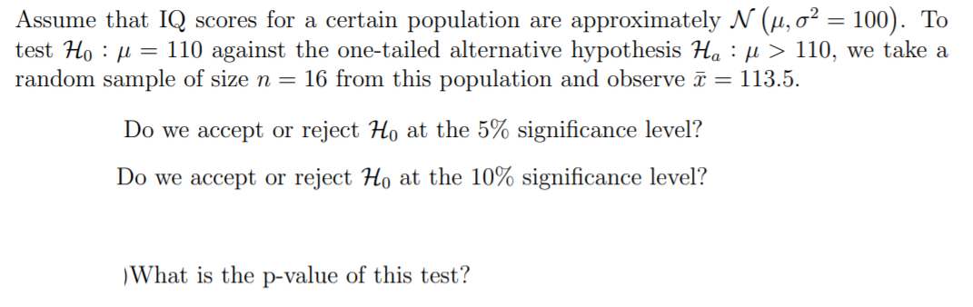 Assume that IQ scores for a certain population are approximately N (µ, o? = 100). To
test Ho : µ = 110 against the one-tailed alternative hypothesis Ha : µ > 110, we take a
random sample of size n = 16 from this population and observe ī = 113.5.
Do we accept or reject Ho at the 5% significance level?
Do we accept or reject Ho at the 10% significance level?
What is the p-value of this test?
