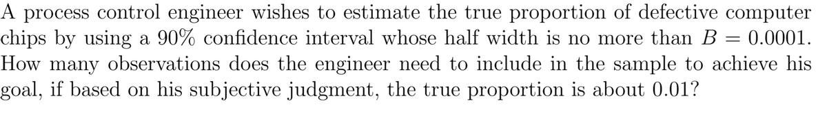 A process control engineer wishes to estimate the true proportion of defective computer
chips by using a 90% confidence interval whose half width is no more than B = 0.0001.
How many observations does the engineer need to include in the sample to achieve his
goal, if based on his subjective judgment, the true proportion is about 0.01?
