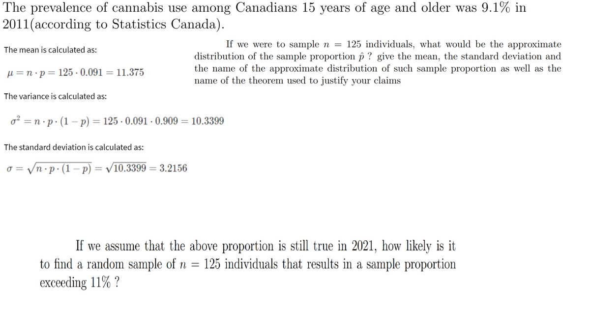 The prevalence of cannabis use among Canadians 15 years of age and older was 9.1% in
2011(according to Statistics Canada).
уears
If we were to sample n = 125 individuals, what would be the approximate
The mean is calculated as:
distribution of the sample proportion îp ? give the mean, the standard deviation and
the name of the approximate distribution of such sample proportion as well as the
name of the theorem used to justify your claims
H=n•p=125 - 0.091 = 11.375
%3D
The variance is calculated as:
o² = n·p· (1 – p) = 125 - 0.091 · 0.909 = 10.3399
%3|
The standard deviation is calculated as:
= yn•p·(1 – p)
= V10.3399 = 3.2156
%3D
If we assume that the above proportion is still true in 2021, how likely is it
to find a random sample of n =
125 individuals that results in a sample proportion
exceeding 11% ?
