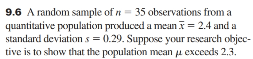 9.6 A random sample of n = 35 observations from a
quantitative population produced a mean x = 2.4 and a
standard deviation s = 0.29. Suppose your research objec-
tive is to show that the population mean u exceeds 2.3.
