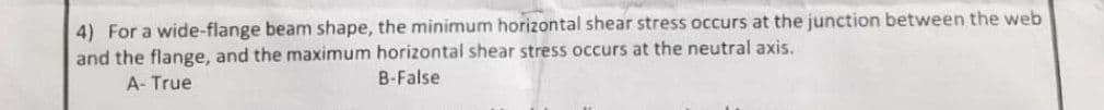 4) For a wide-flange beam shape, the minimum horizontal shear stress occurs at the junction between the web
and the flange, and the maximum horizontal shear stress occurs at the neutral axis.
A- True
B-False