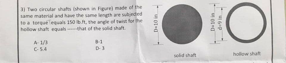 3) Two circular shafts (shown in Figure) made of the
same material and have the same length are subjected
to a torque Tequals 150 lb.ft, the angle of twist for the
hollow shaft equals that of the solid shaft.
A-1/3
C-5.4
B-1
D-3
D=10 in
solid shaft
D=10 in
d=9 in
O
hollow shaft