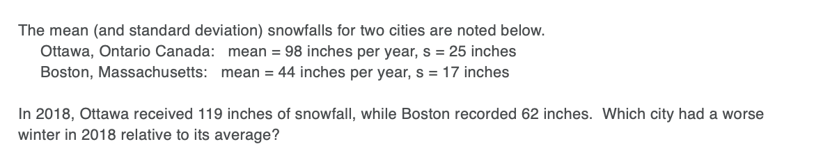 The mean (and standard deviation) snowfalls for two cities are noted below.
Ottawa, Ontario Canada: mean = 98 inches per year, s = 25 inches
Boston, Massachusetts: mean = 44 inches per year, s = 17 inches
In 2018, Ottawa received 119 inches of snowfall, while Boston recorded 62 inches. Which city had a worse
winter in 2018 relative to its average?
