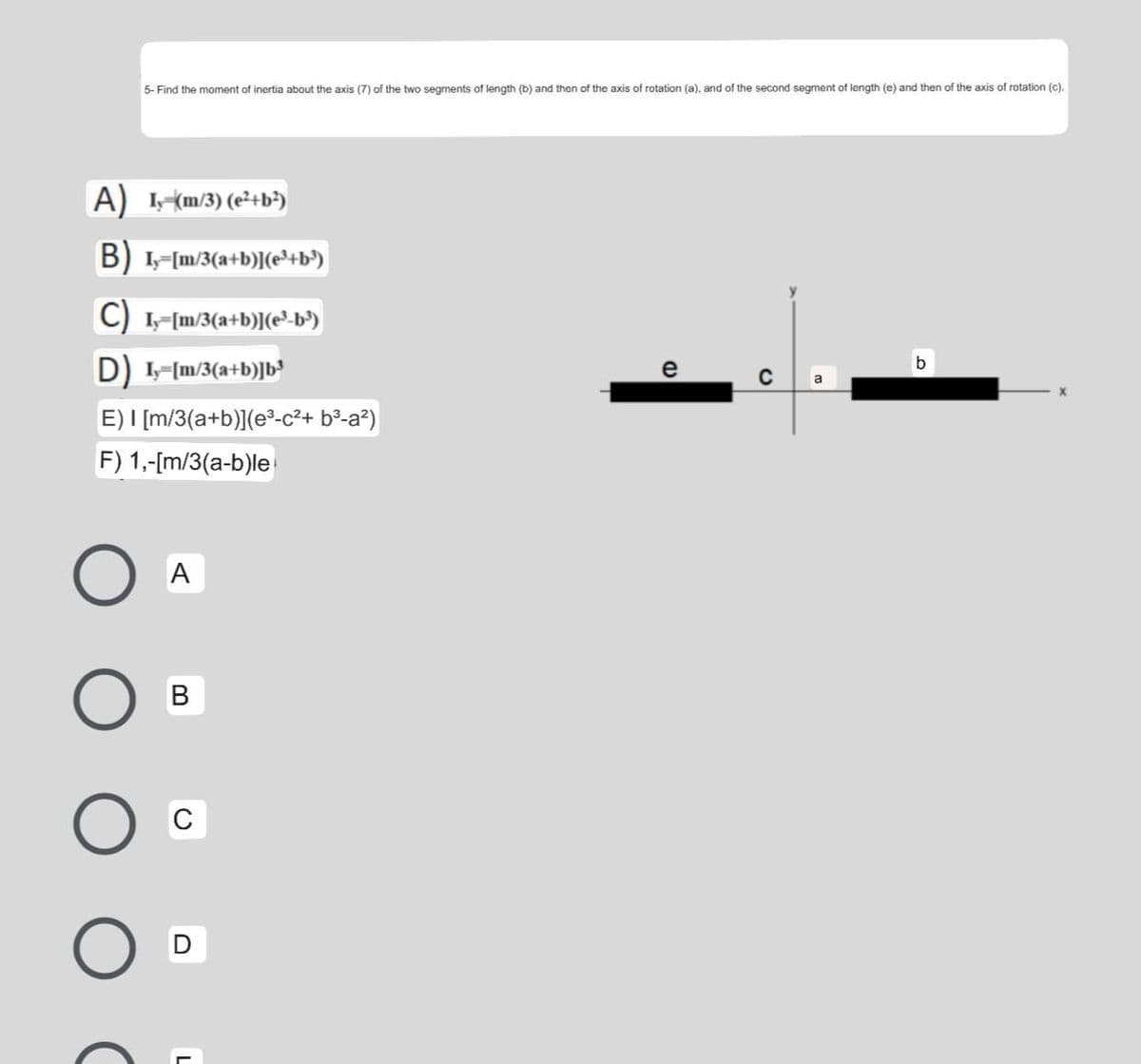 5- Find the moment of inertia about the axis (7) of the two segments of length (b) and then of the axis of rotation (a), and of the second segment of length (e) and then of the axis of rotation (c).
A) (m/3) (e²+b³)
B) 1-Im/3(a+b)](e³+b°)
C) -[m/3(a+b)[(e-b')
D I-[m/3(a+b)]b³
e
a
E) I [m/3(a+b)](e-c²+ b²-a?)
F) 1,-[m/3(a-b)le
A
В
C
