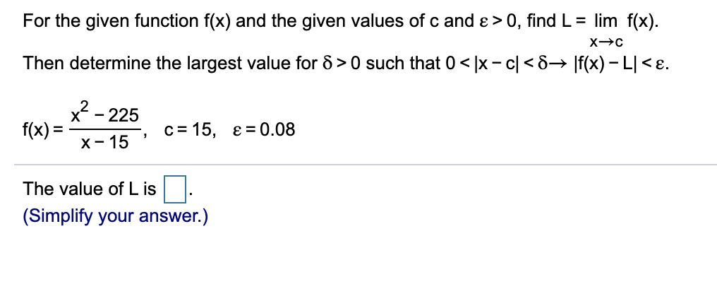 For the given function f(x) and the given values of c and e > 0, find L= lim f(x).
Then determine the largest value for 8 > 0 such that 0< |x - c| < 8→ |f(x) – L[< ɛ.
- 225
f(x):
c= 15, e = 0.08
х- 15
The value of L is.
(Simplify your answer.)
