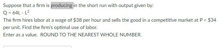 Suppose that a firm is producing in the short run with output given by:
Q=64L-L²
The firm hires labor at a wage of $38 per hour and sells the good in a competitive market at P = $34
per unit. Find the firm's optimal use of labor.
Enter as a value. ROUND TO THE NEAREST WHOLE NUMBER.