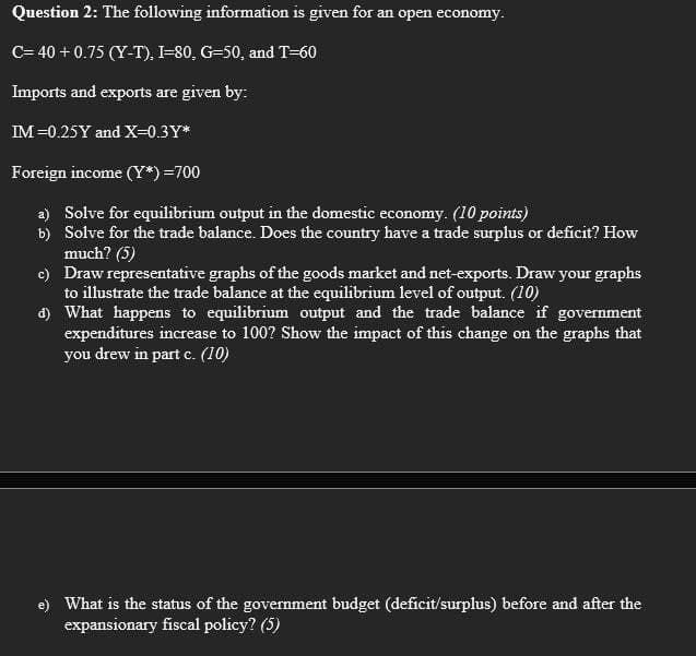 Question 2: The following information is given for an open economy.
C= 40 + 0.75 (Y-T), I-80, G-50, and T=60
Imports and exports are given by:
IM =0.25Y and X=0.3Y*
Foreign income (Y*) =700
a) Solve for equilibrium output in the domestic economy. (10 points)
b) Solve for the trade balance. Does the country have a trade surplus or deficit? How
much? (5)
c) Draw representative graphs of the goods market and net-exports. Draw your graphs
to illustrate the trade balance at the equilibrium level of output. (10)
d) What happens to equilibrium output and the trade balance if government
expenditures increase to 100? Show the impact of this change on the graphs that
you drew in part c. (10)
e) What is the status of the government budget (deficit/surplus) before and after the
expansionary fiscal policy? (5)
