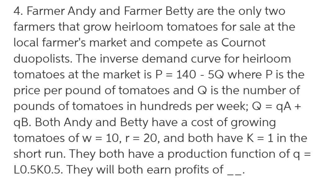 4. Farmer Andy and Farmer Betty are the only two
farmers that grow heirloom tomatoes for sale at the
local farmer's market and compete as Cournot
duopolists. The inverse demand curve for heirloom
tomatoes at the market is P = 140 - 5Q where P is the
%3D
price per pound of tomatoes and Q is the number of
pounds of tomatoes in hundreds per week; Q = qA +
qB. Both Andy and Betty have a cost of growing
tomatoes of w = 10, r = 20, and both have K = 1 in the
short run. They both have a production function of q =
L0.5KO.5. They will both earn profits of --.
