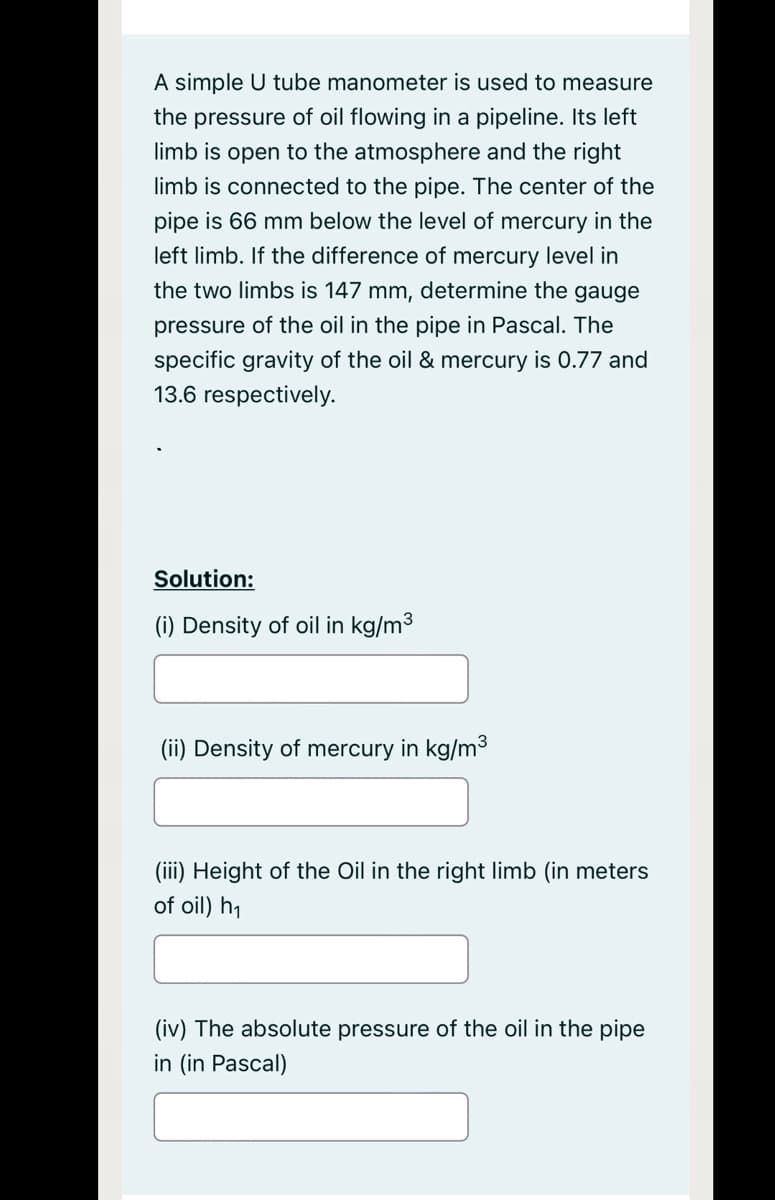 A simple U tube manometer is used to measure
the pressure of oil flowing in a pipeline. Its left
limb is open to the atmosphere and the right
limb is connected to the pipe. The center of the
pipe is 66 mm below the level of mercury in the
left limb. If the difference of mercury level in
the two limbs is 147 mm, determine the gauge
pressure of the oil in the pipe in Pascal. The
specific gravity of the oil & mercury is 0.77 and
13.6 respectively.
Solution:
(i) Density of oil in kg/m3
(ii) Density of mercury in kg/m3
(iii) Height of the Oil in the right limb (in meters
of oil) h1
(iv) The absolute pressure of the oil in the pipe
in (in Pascal)
