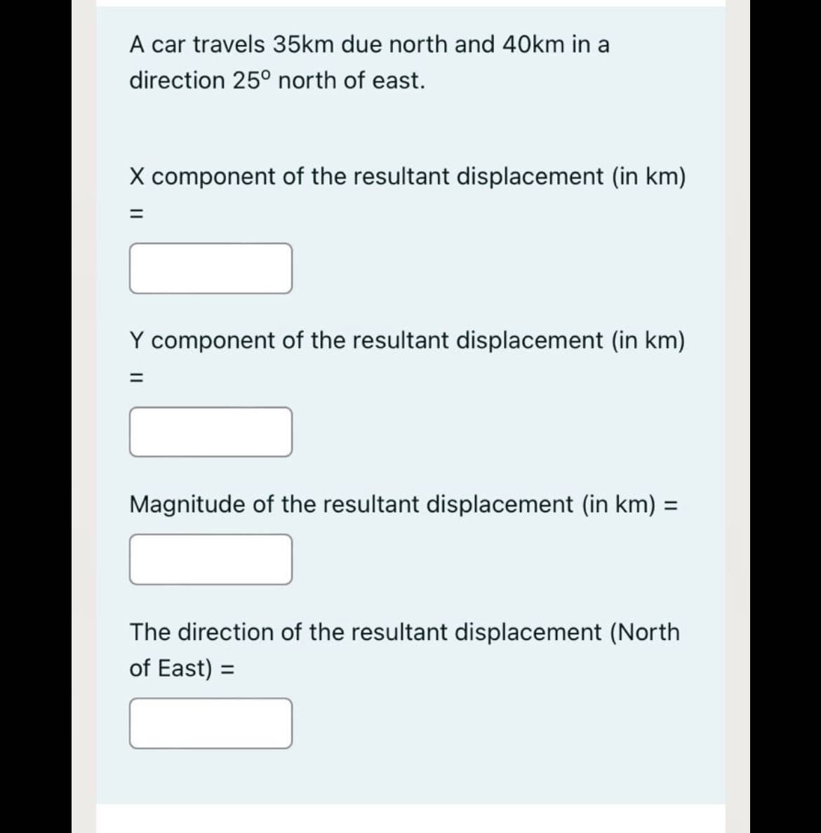 A car travels 35km due north and 40km in a
direction 25° north of east.
X component of the resultant displacement (in km)
Y component of the resultant displacement (in km)
Magnitude of the resultant displacement (in km) =
The direction of the resultant displacement (North
of East) =
