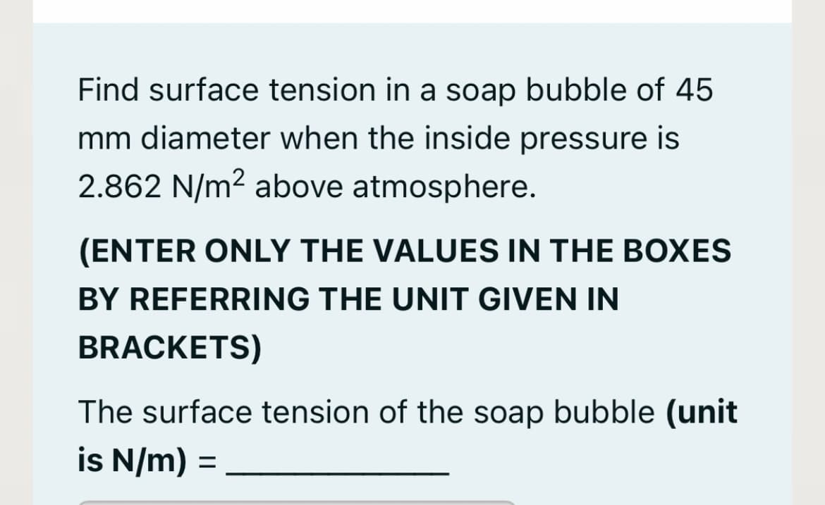 Find surface tension in a soap bubble of 45
mm diameter when the inside pressure is
2.862 N/m² above atmosphere.
(ENTER ONLY THE VALUES IN THE BOXES
BY REFERRING THE UNIT GIVEN IN
BRACKETS)
The surface tension of the soap bubble (unit
is N/m) =
