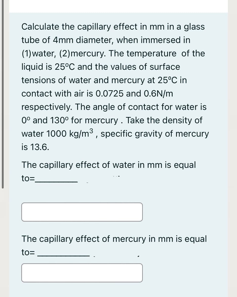 Calculate the capillary effect in mm in a glass
tube of 4mm diameter, when immersed in
(1)water, (2)mercury. The temperature of the
liquid is 25°C and the values of surface
tensions of water and mercury at 25°C in
contact with air is 0.0725 and 0.6N/m
respectively. The angle of contact for water is
0° and 130° for mercury . Take the density of
water 1000 kg/m³ , specific gravity of mercury
is 13.6.
The capillary effect of water in mm is equal
to=
The capillary effect of mercury in mm is equal
to=

