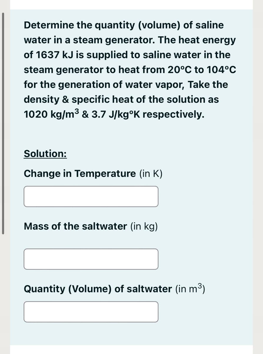 Determine the quantity (volume) of saline
water in a steam generator. The heat energy
of 1637 kJ is supplied to saline water in the
steam generator to heat from 20°C to 104°C
for the generation of water vapor, Take the
density & specific heat of the solution as
1020 kg/m3 & 3.7 J/kg°K respectively.
Solution:
Change in Temperature (in K)
Mass of the saltwater (in kg)
Quantity (Volume) of saltwater (in m3)
