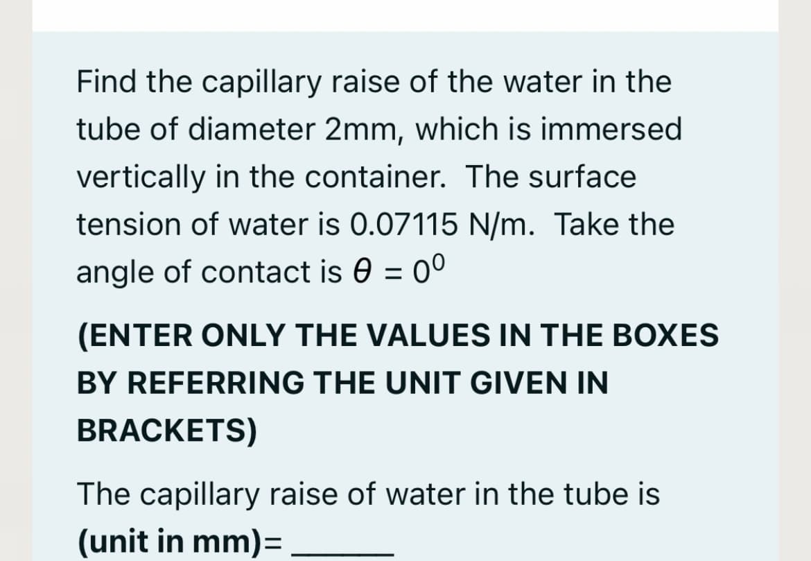 Find the capillary raise of the water in the
tube of diameter 2mm, which is immersed
vertically in the container. The surface
tension of water is 0.07115 N/m. Take the
angle of contact is 0 = 0°
(ENTER ONLY THE VALUES IN THE BOXES
BY REFERRING THE UNIT GIVEN IN
BRACKETS)
The capillary raise of water in the tube is
(unit in mm)=
