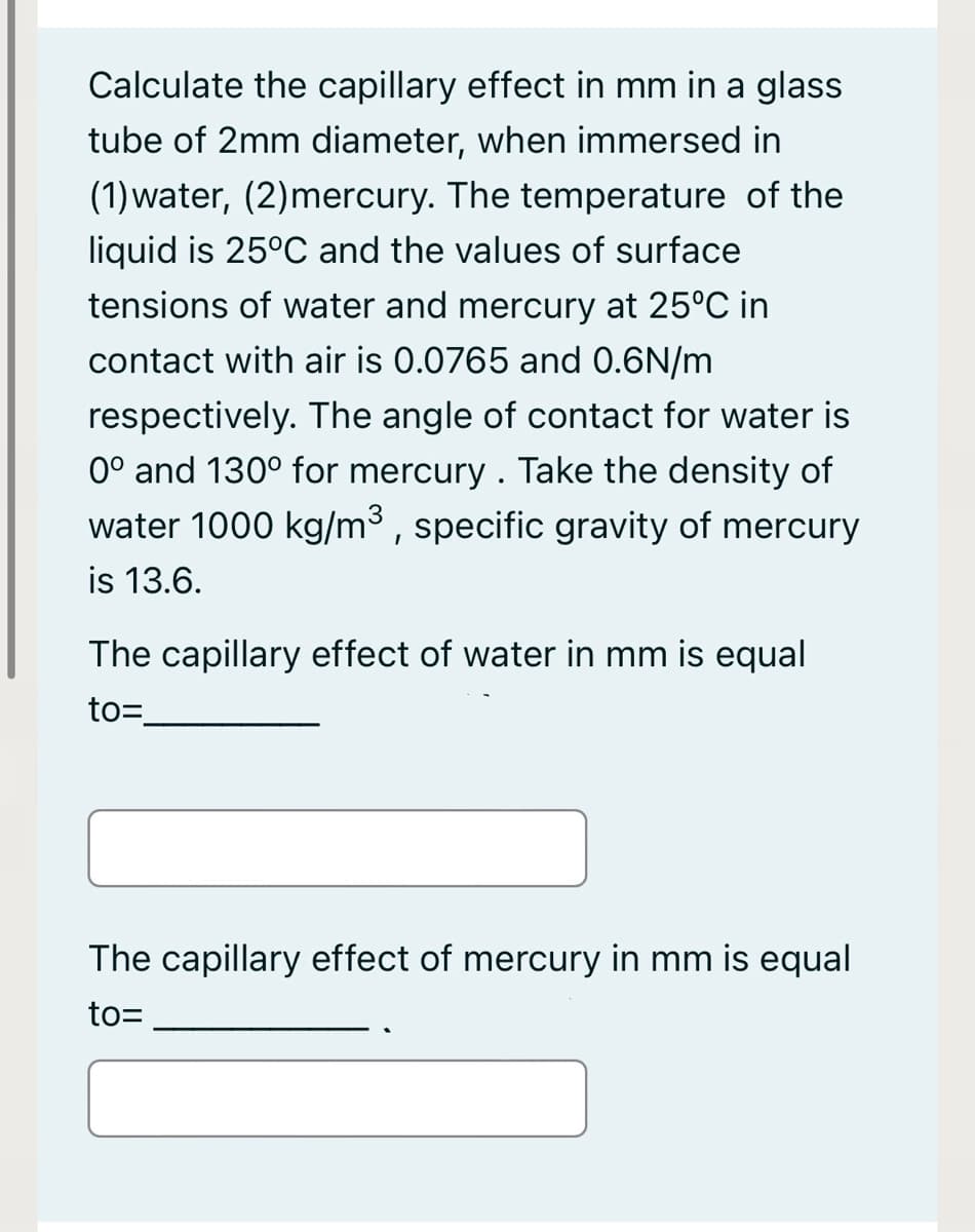 Calculate the capillary effect in mm in a glass
tube of 2mm diameter, when immersed in
(1)water, (2)mercury. The temperature of the
liquid is 25°C and the values of surface
tensions of water and mercury at 25°C in
contact with air is 0.0765 and 0.6N/m
respectively. The angle of contact for water is
0° and 130° for mercury . Take the density of
water 1000 kg/m³ , specific gravity of mercury
is 13.6.
The capillary effect of water in mm is equal
to=
The capillary effect of mercury in mm is equal
to=
