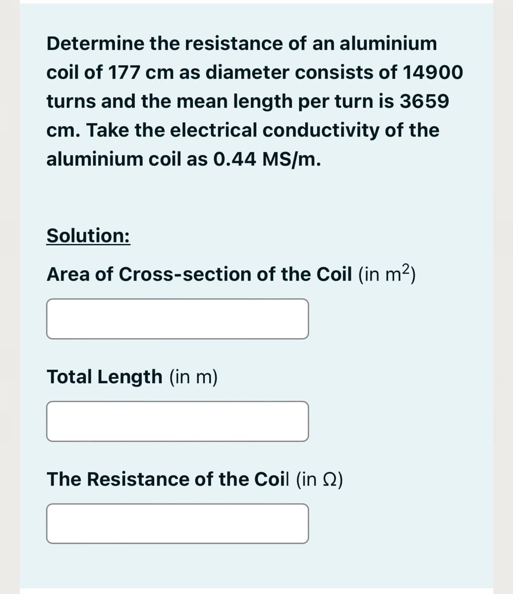 Determine the resistance of an aluminium
coil of 177 cm as diameter consists of 14900
turns and the mean length per turn is 3659
cm. Take the electrical conductivity of the
aluminium coil as 0.44 MS/m.
Solution:
Area of Cross-section of the Coil (in m2)
Total Length (in m)
The Resistance of the Coil (in 2)
