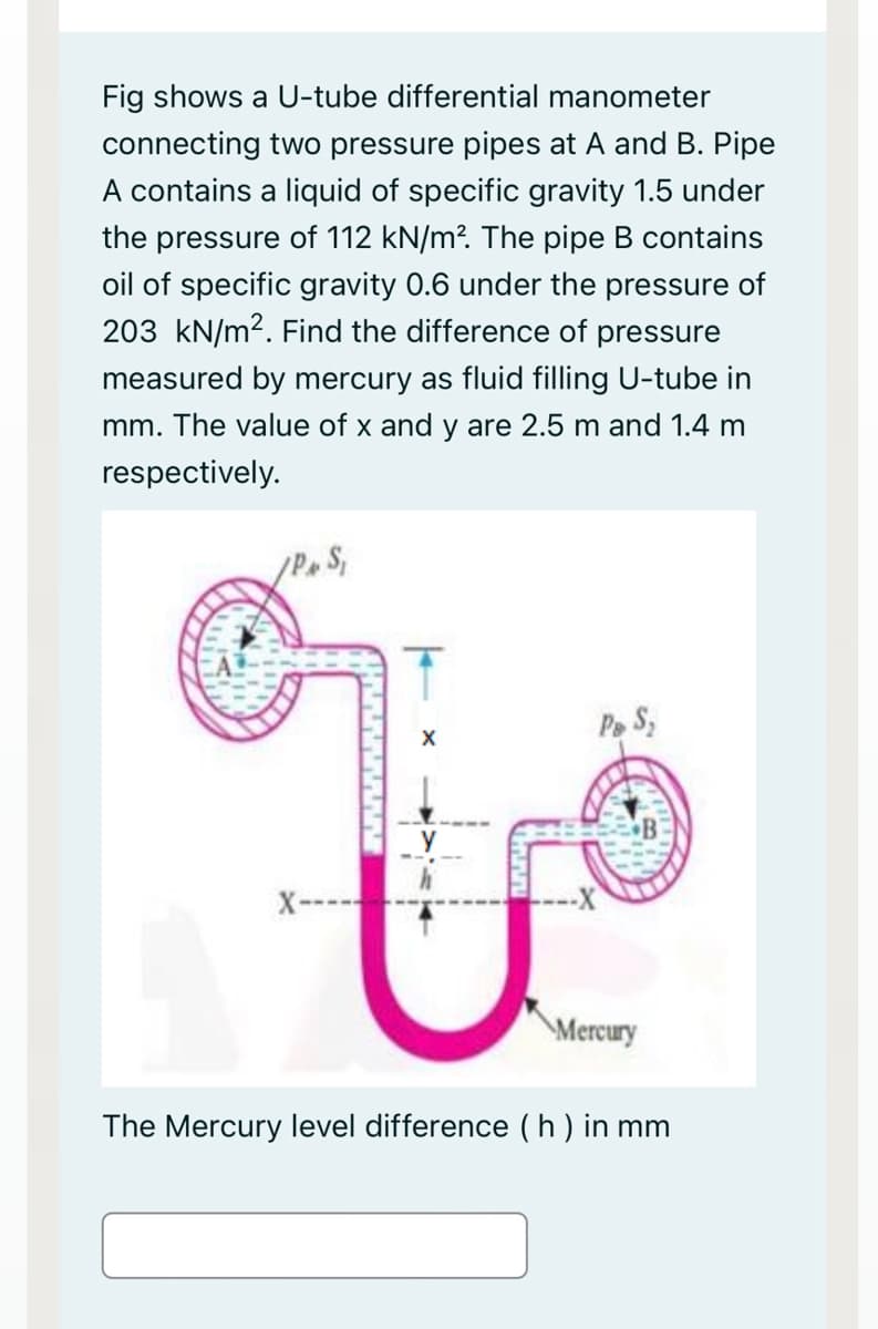 Fig shows a U-tube differential manometer
connecting two pressure pipes at A and B. Pipe
A contains a liquid of specific gravity 1.5 under
the pressure of 112 kN/m?. The pipe B contains
oil of specific gravity 0.6 under the pressure of
203 kN/m2. Find the difference of pressure
measured by mercury as fluid filling U-tube in
mm. The value of x and y are 2.5 m and 1.4 m
respectively.
Pe S,
X
X-
Mercury
The Mercury level difference ( h) in mm
