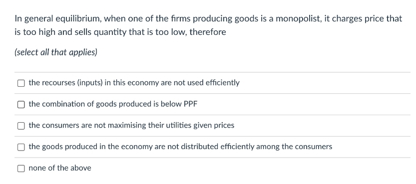 In general equilibrium, when one of the firms producing goods is a monopolist, it charges price that
is too high and sells quantity that is too low, therefore
(select all that applies)
the recourses (inputs) in this economy are not used efficiently
the combination of goods produced is below PPF
the consumers are not maximising their utilities given prices
the goods produced in the economy are not distributed efficiently among the consumers
none of the above
