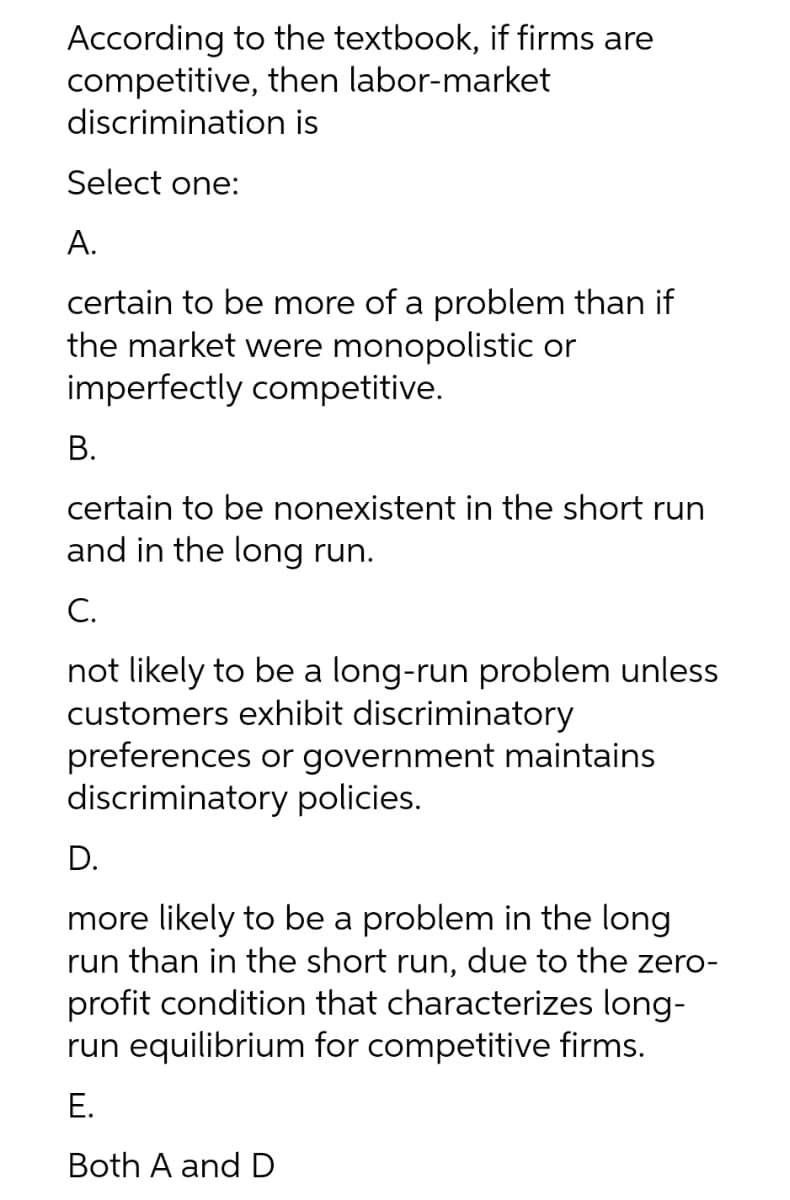 According to the textbook, if firms are
competitive, then labor-market
discrimination is
Select one:
А.
certain to be more of a problem than if
the market were monopolistic or
imperfectly competitive.
В.
certain to be nonexistent in the short run
and in the long run.
C.
not likely to be a long-run problem unless
customers exhibit discriminatory
preferences or government maintains
discriminatory policies.
D.
more likely to be a problem in the long
run than in the short run, due to the zero-
profit condition that characterizes long-
run equilibrium for competitive firms.
Е.
Both A and D
