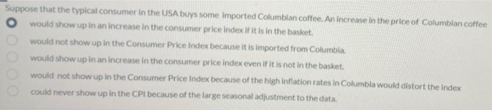 Suppose that the typical consumer in the USA buys some imported Columbian coffee. An increase in the price of Columblan coffee
would show up in an increase in the consumer price index if it is in the basket.
would not show up in the Consumer Price Index because it is imported from Columbla.
would show up in an increase in the consumer price index even if it is not in the basket.
would not show up in the Consumer Price Index because of the high Inflation rates in Columbia would distort the index
could never show up in the CPI because of the large seasonal adjustment to the data.
