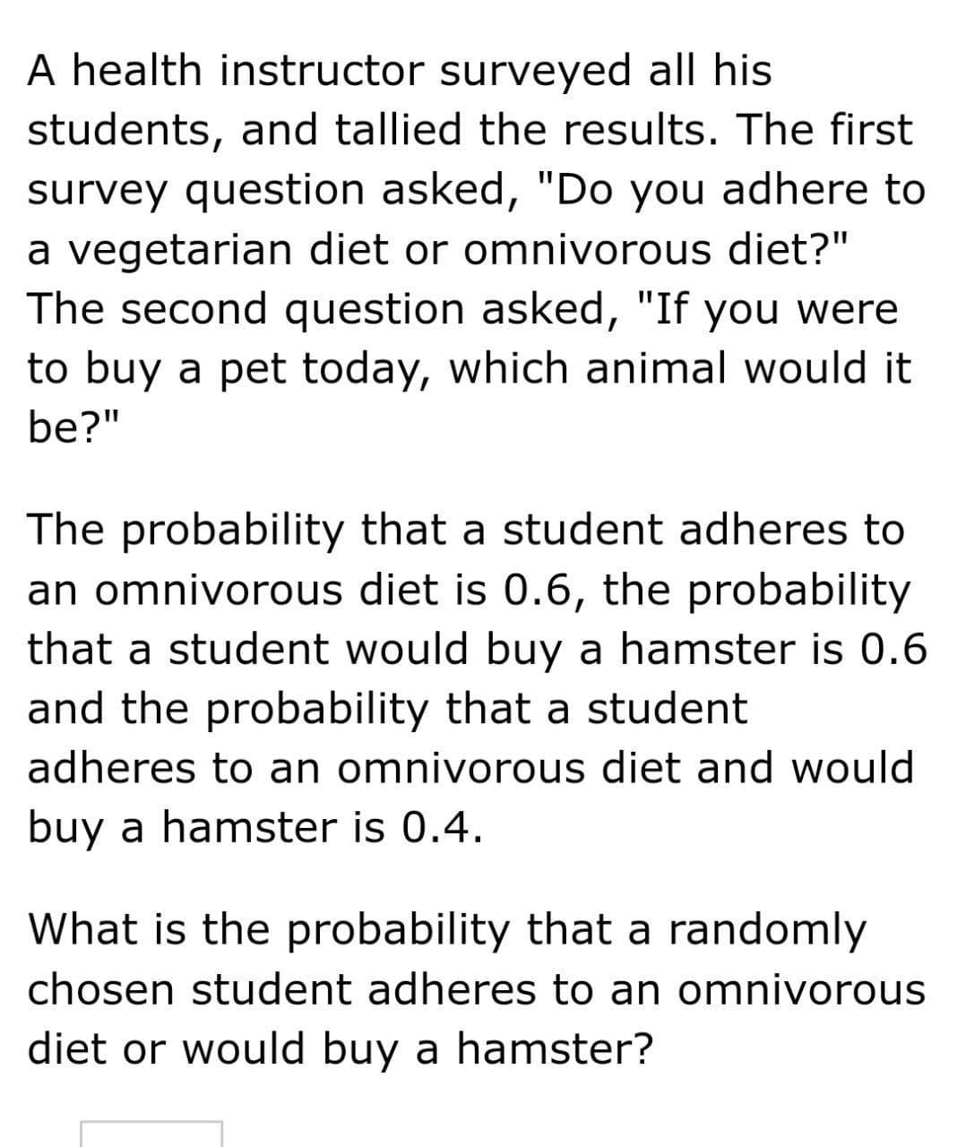 A health instructor surveyed all his
students, and tallied the results. The first
survey question asked, "Do you adhere to
a vegetarian diet or omnivorous diet?"
The second question asked, "If you were
to buy a pet today, which animal would it
be?"
The probability that a student adheres to
an omnivorous diet is 0.6, the probability
that a student would buy a hamster is 0.6
and the probability that a student
adheres to an omnivorous diet and would
buy a hamster is 0.4.
What is the probability that a randomly
chosen student adheres to an omnivorous
diet or would buy a hamster?
