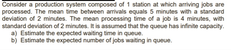 Consider a production system composed of 1 station at which arriving jobs are
processed. The mean time between arrivals equals 5 minutes with a standard
deviation of 2 minutes. The mean processing time of a job is 4 minutes, with
standard deviation of 2 minutes. It is assumed that the queue has infinite capacity.
a) Estimate the expected waiting time in queue.
b) Estimate the expected number of jobs waiting in queue.
