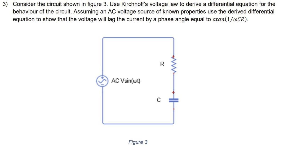 3) Consider the circuit shown in figure 3. Use Kirchhoff's voltage law to derive a differential equation for the
behaviour of the circuit. Assuming an AC voltage source of known properties use the derived differential
equation to show that the voltage will lag the current by a phase angle equal to atan(1/wCR).
AC Vsin(wt)
R
Figure 3
C
www