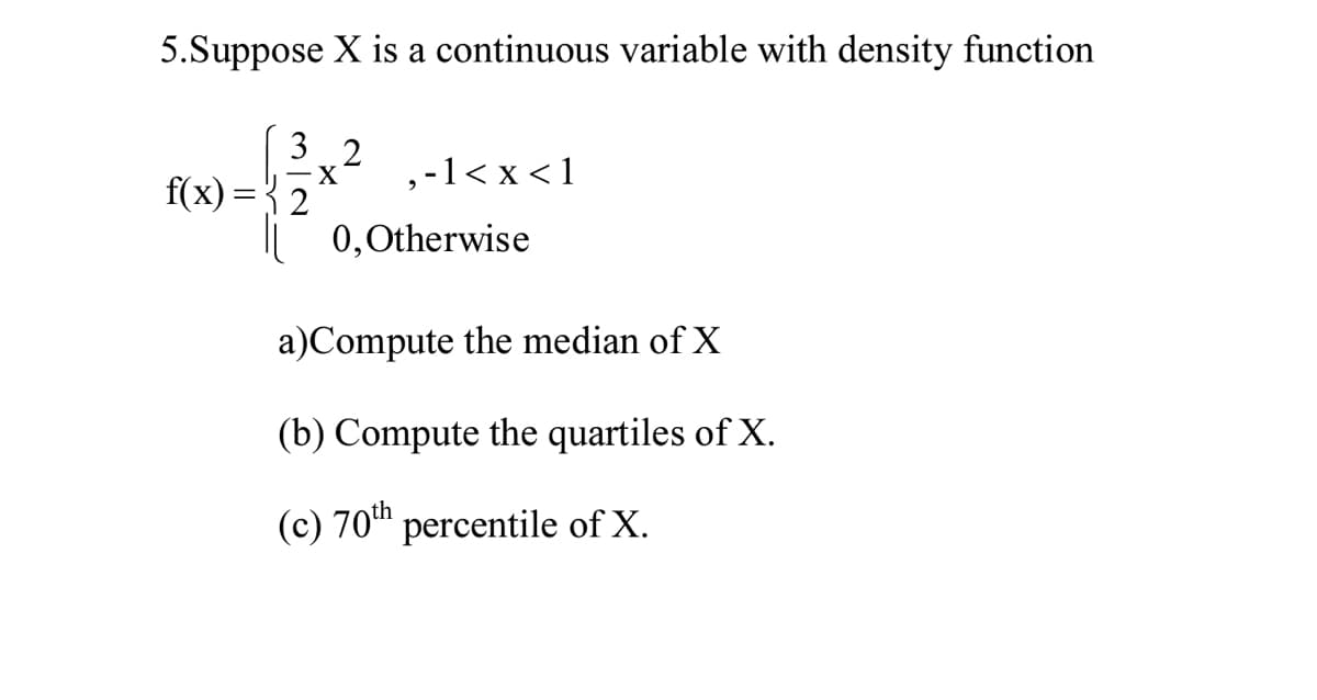 5.Suppose X is a continuous variable with density function
3 2
X.
,-1< x < 1
f(x) = { 2
0,0therwise
a)Compute the median of X
(b) Compute the quartiles of X.
(c) 70th percentile of X.
